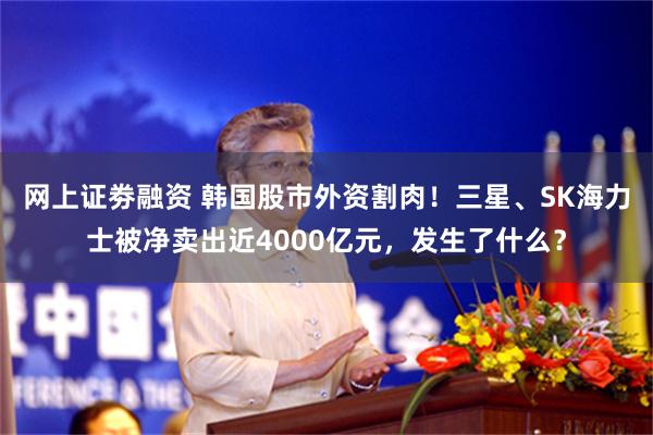 网上证劵融资 韩国股市外资割肉！三星、SK海力士被净卖出近4000亿元，发生了什么？