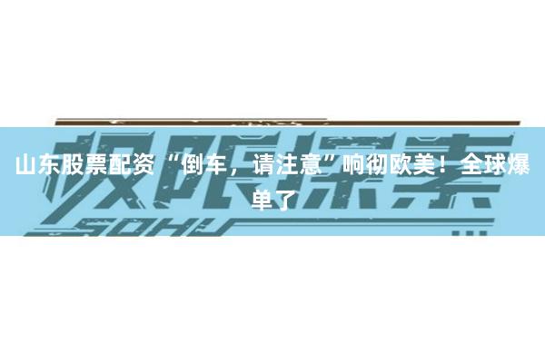 山东股票配资 “倒车，请注意”响彻欧美！全球爆单了