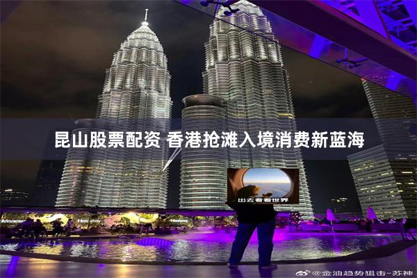 昆山股票配资 香港抢滩入境消费新蓝海