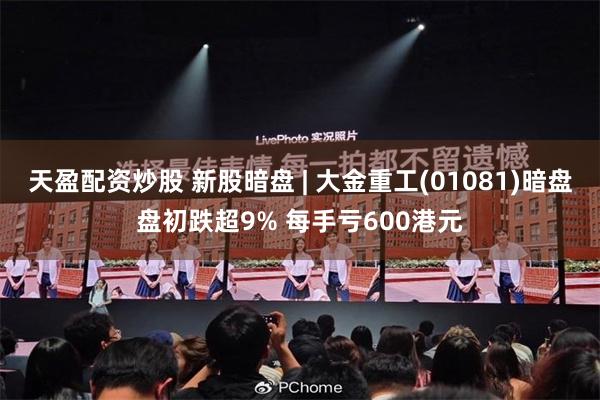 天盈配资炒股 新股暗盘 | 大金重工(01081)暗盘盘初跌超9% 每手亏600港元