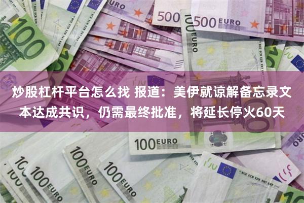 炒股杠杆平台怎么找 报道：美伊就谅解备忘录文本达成共识，仍需最终批准，将延长停火60天