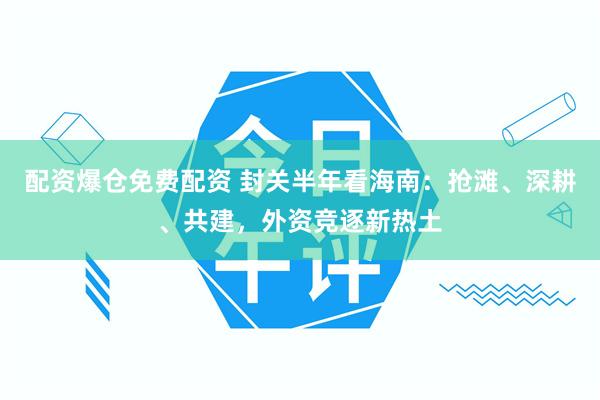 配资爆仓免费配资 封关半年看海南：抢滩、深耕、共建，外资竞逐新热土
