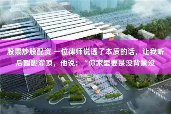 股票炒股配资 一位律师说透了本质的话，让我听后醍醐灌顶，他说：“你家里要是没背景没