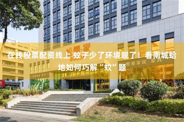 在线股票配资线上 蚊子少了环境靓了！看南城蛤地如何巧解“蚊”题