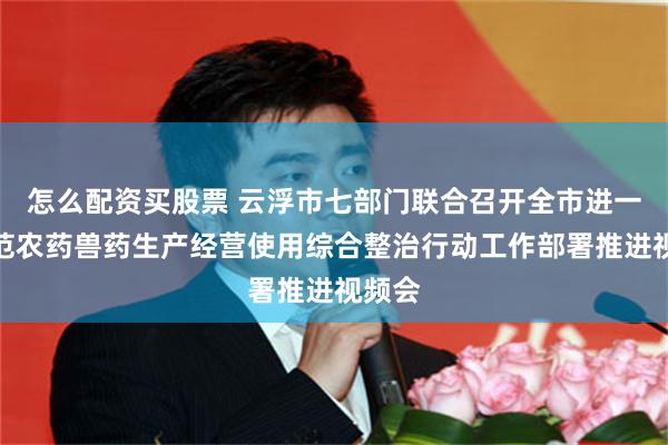 怎么配资买股票 云浮市七部门联合召开全市进一步规范农药兽药生产经营使用综合整治行动工作部署推进视频会
