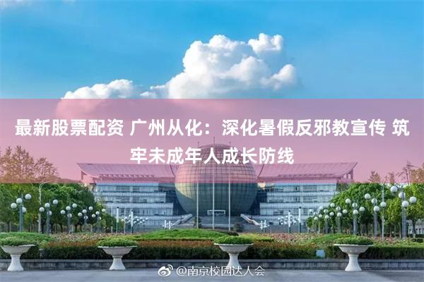 最新股票配资 广州从化：深化暑假反邪教宣传 筑牢未成年人成长防线