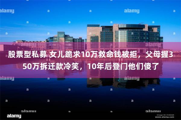 股票型私募 女儿跪求10万救命钱被拒，父母握350万拆迁款冷笑，10年后登门他们傻了