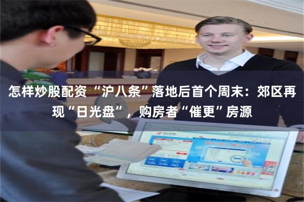 怎样炒股配资 “沪八条”落地后首个周末：郊区再现“日光盘”，购房者“催更”房源