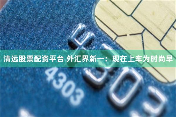 清远股票配资平台 外汇界新一：现在上车为时尚早