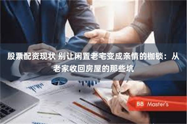股票配资现状 别让闲置老宅变成亲情的枷锁：从老家收回房屋的那些坑