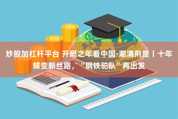 炒股加杠杆平台 开局之年看中国·潮涌荆楚丨十年蝶变新丝路，“钢铁驼队”再出发