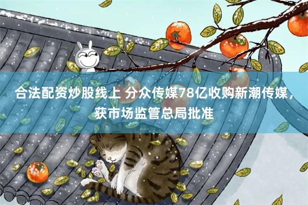 合法配资炒股线上 分众传媒78亿收购新潮传媒，获市场监管总局批准