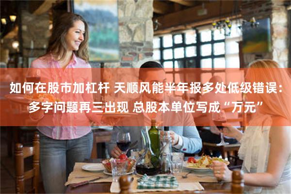 如何在股市加杠杆 天顺风能半年报多处低级错误：多字问题再三出现 总股本单位写成“万元”