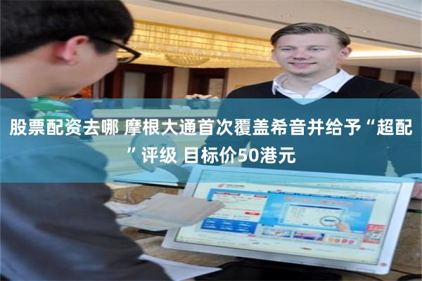 股票配资去哪 摩根大通首次覆盖希音并给予“超配”评级 目标价50港元